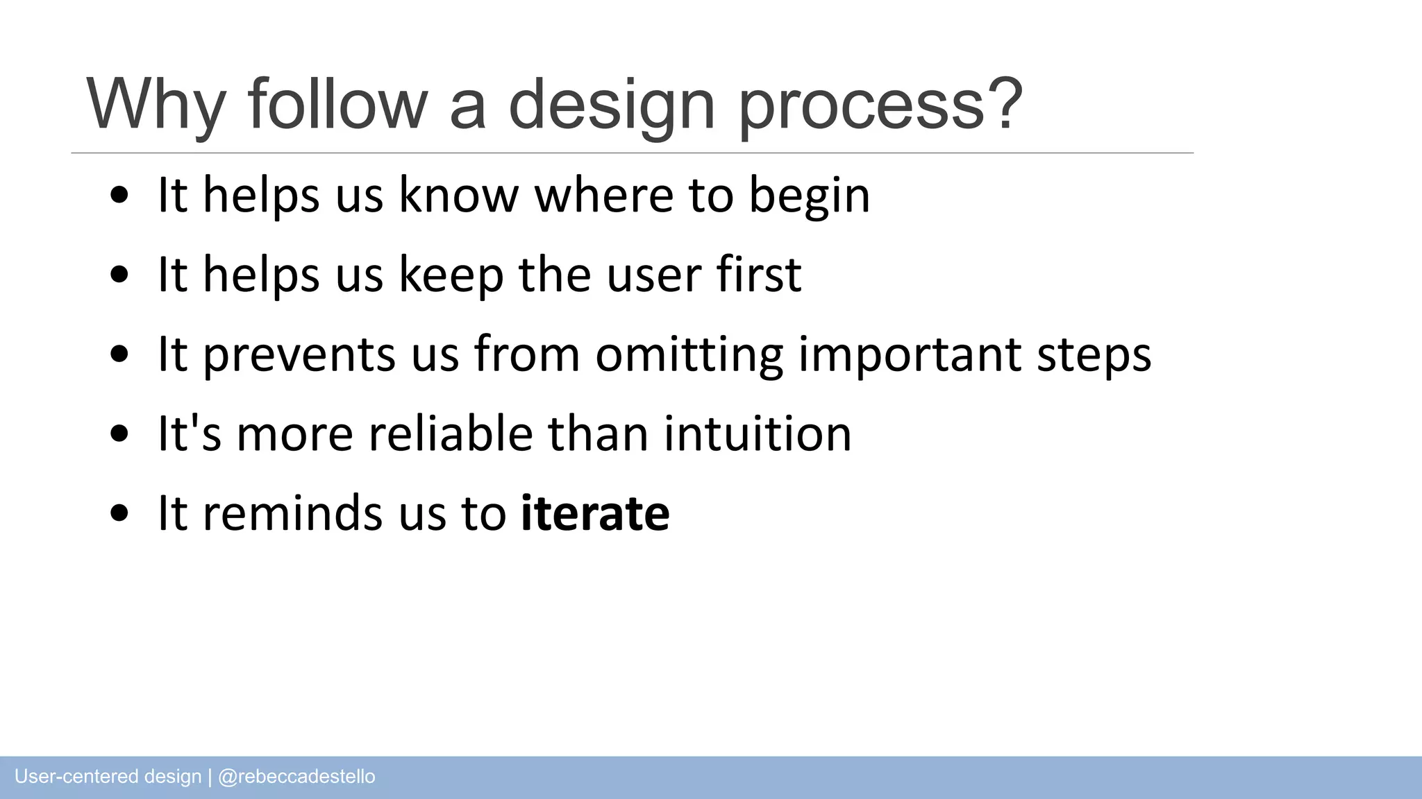 Why follow a design process? • It helps us know where to begin • It helps us keep the user first • It prevents us from omitting important steps • It's more reliable than intuition • It reminds us to iterate User-centered design | @rebeccadestello 