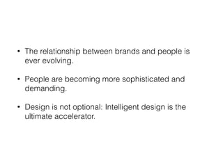 • The relationship between brands and people is
ever evolving.
• People are becoming more sophisticated and
demanding.
• Design is not optional: Intelligent design is the
ultimate accelerator.
 