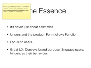 The Essence
• It’s never just about aesthetics.
• Understand the product: Form follows Function.
• Focus on users.
• Great UX: Conveys brand purpose, Engages users,
Inﬂuences their behaviour.
First ask yourself: What is it for? How it works? What
it can do? Then think about how it should look like?

Focus on evoking a sensation. Understanding user’s
mindset is critical to user-centric design

 