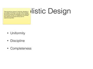 Holistic Design
• Uniformity
• Discipline
• Completeness
There should be a sense of uniformity, discipline in
your design. Put things in an order. Parts of design
are interconnected and explicable only by reference
to the whole. So that it is understood in its entirety,
thus making the purpose obvious and it’s
experience grandeur.
 