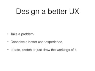 Design a better UX
• Take a problem.
• Conceive a better user experience.
• Ideate, sketch or just draw the workings of it.
 