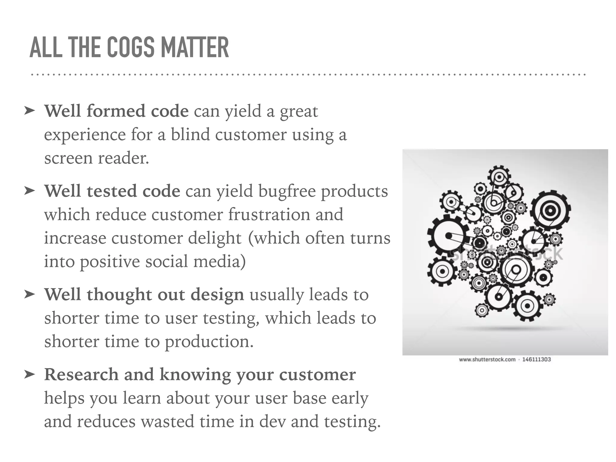 ALL THE COGS MATTER
➤ Well formed code can yield a great
experience for a blind customer using a
screen reader.
➤ Well tested code can yield bugfree products
which reduce customer frustration and
increase customer delight (which often turns
into positive social media)
➤ Well thought out design usually leads to
shorter time to user testing, which leads to
shorter time to production.
➤ Research and knowing your customer
helps you learn about your user base early
and reduces wasted time in dev and testing.
 
