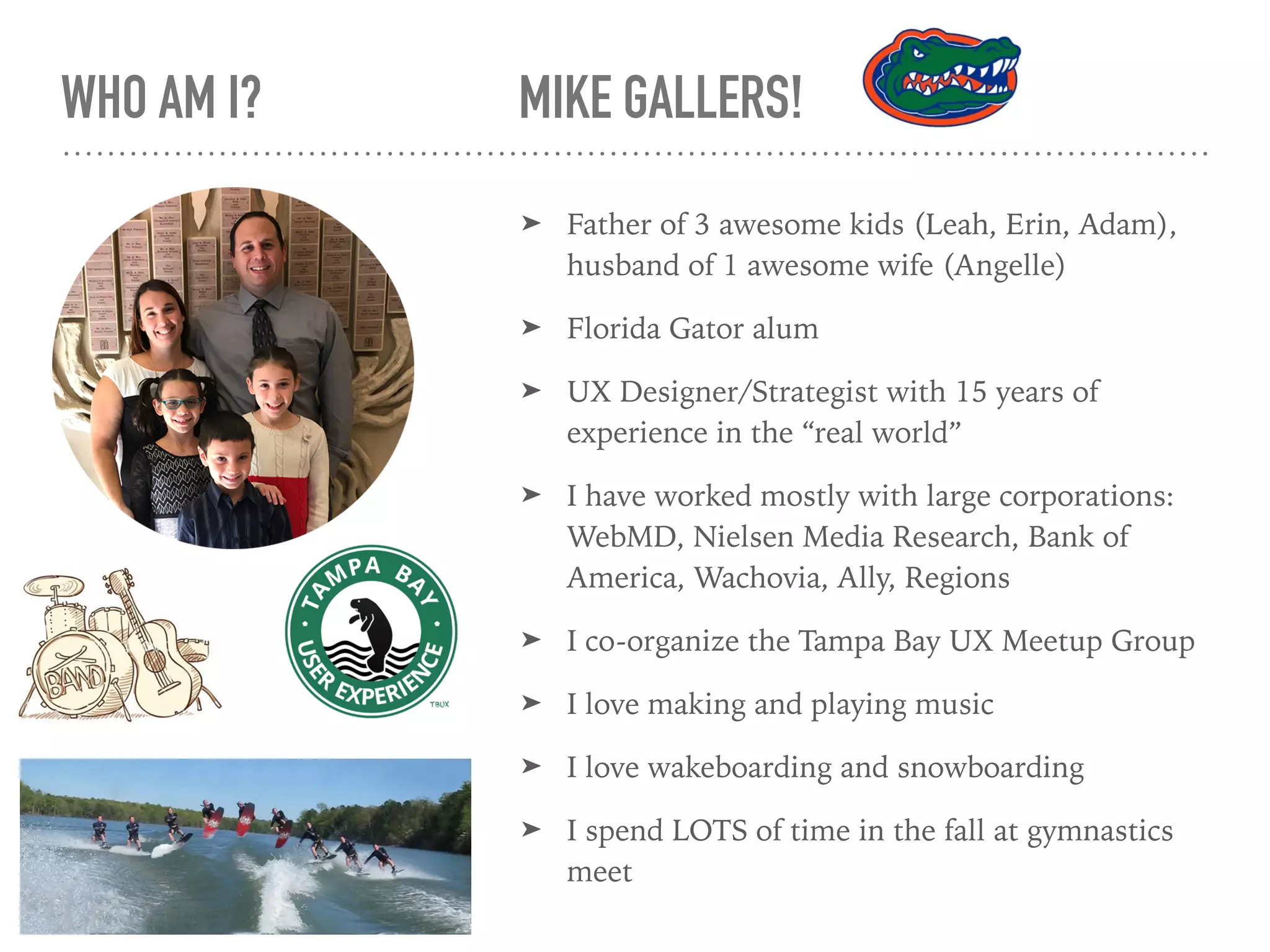 WHO AM I? MIKE GALLERS!
➤ Father of 3 awesome kids (Leah, Erin, Adam),
husband of 1 awesome wife (Angelle)
➤ Florida Gator alum
➤ UX Designer/Strategist with 15 years of
experience in the “real world”
➤ I have worked mostly with large corporations:
WebMD, Nielsen Media Research, Bank of
America, Wachovia, Ally, Regions
➤ I co-organize the Tampa Bay UX Meetup Group
➤ I love making and playing music
➤ I love wakeboarding and snowboarding
➤ I spend LOTS of time in the fall at gymnastics
meet
 
