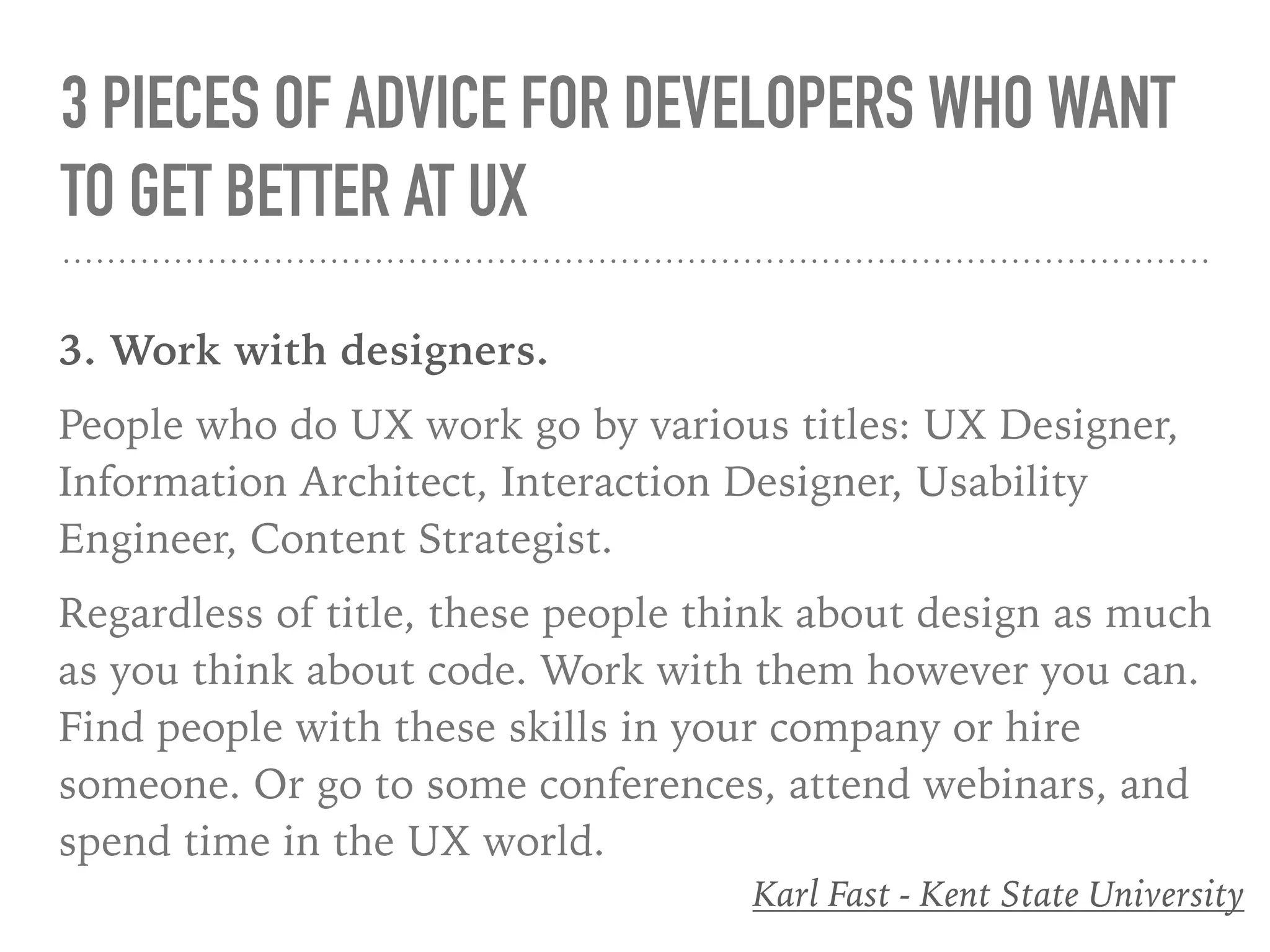 3 PIECES OF ADVICE FOR DEVELOPERS WHO WANT
TO GET BETTER AT UX
3. Work with designers.
People who do UX work go by various titles: UX Designer,
Information Architect, Interaction Designer, Usability
Engineer, Content Strategist.
Regardless of title, these people think about design as much
as you think about code. Work with them however you can.
Find people with these skills in your company or hire
someone. Or go to some conferences, attend webinars, and
spend time in the UX world.
Karl Fast - Kent State University
 