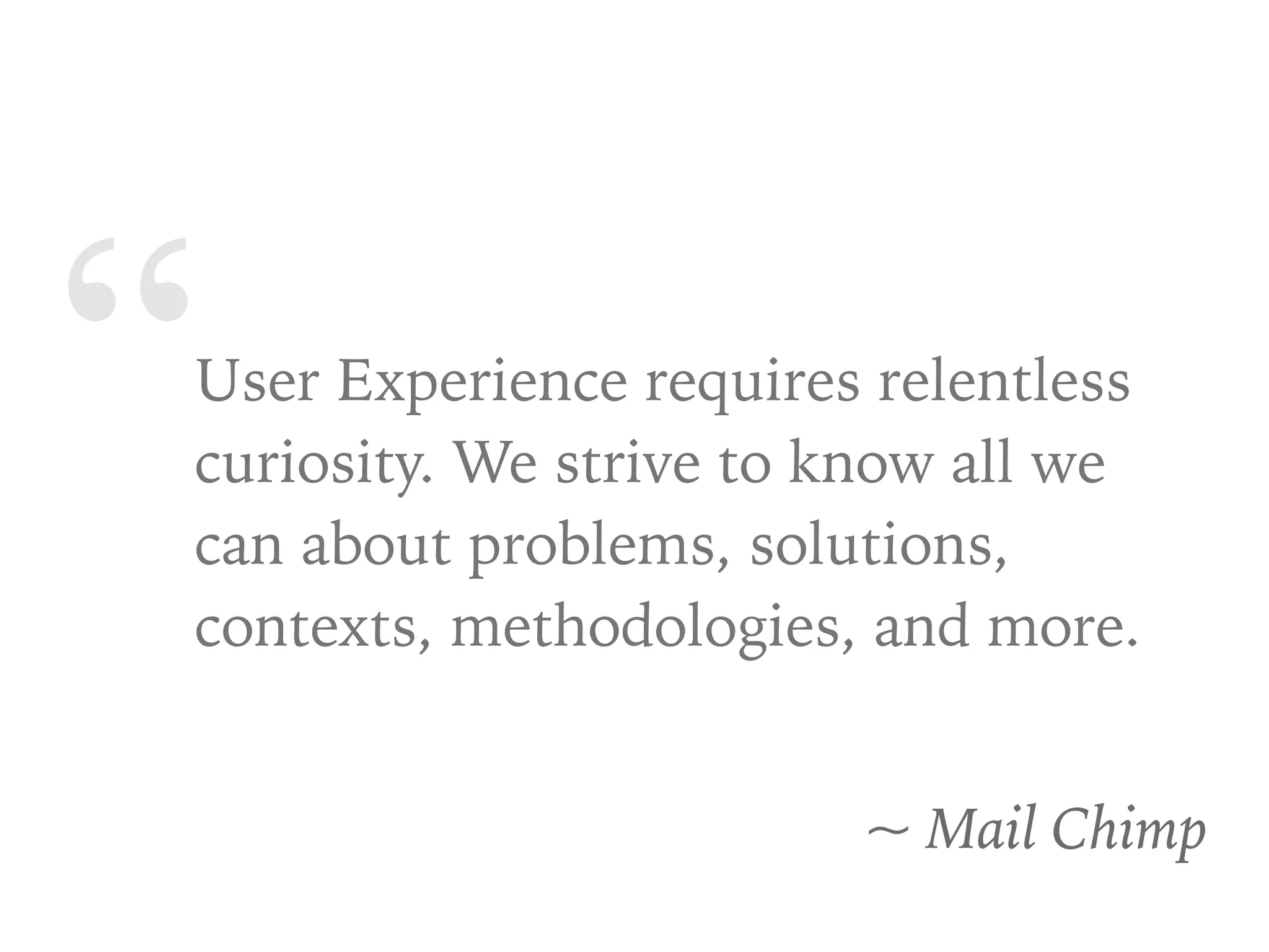 “User Experience requires relentless
curiosity. We strive to know all we
can about problems, solutions,
contexts, methodologies, and more.
~ Mail Chimp
 