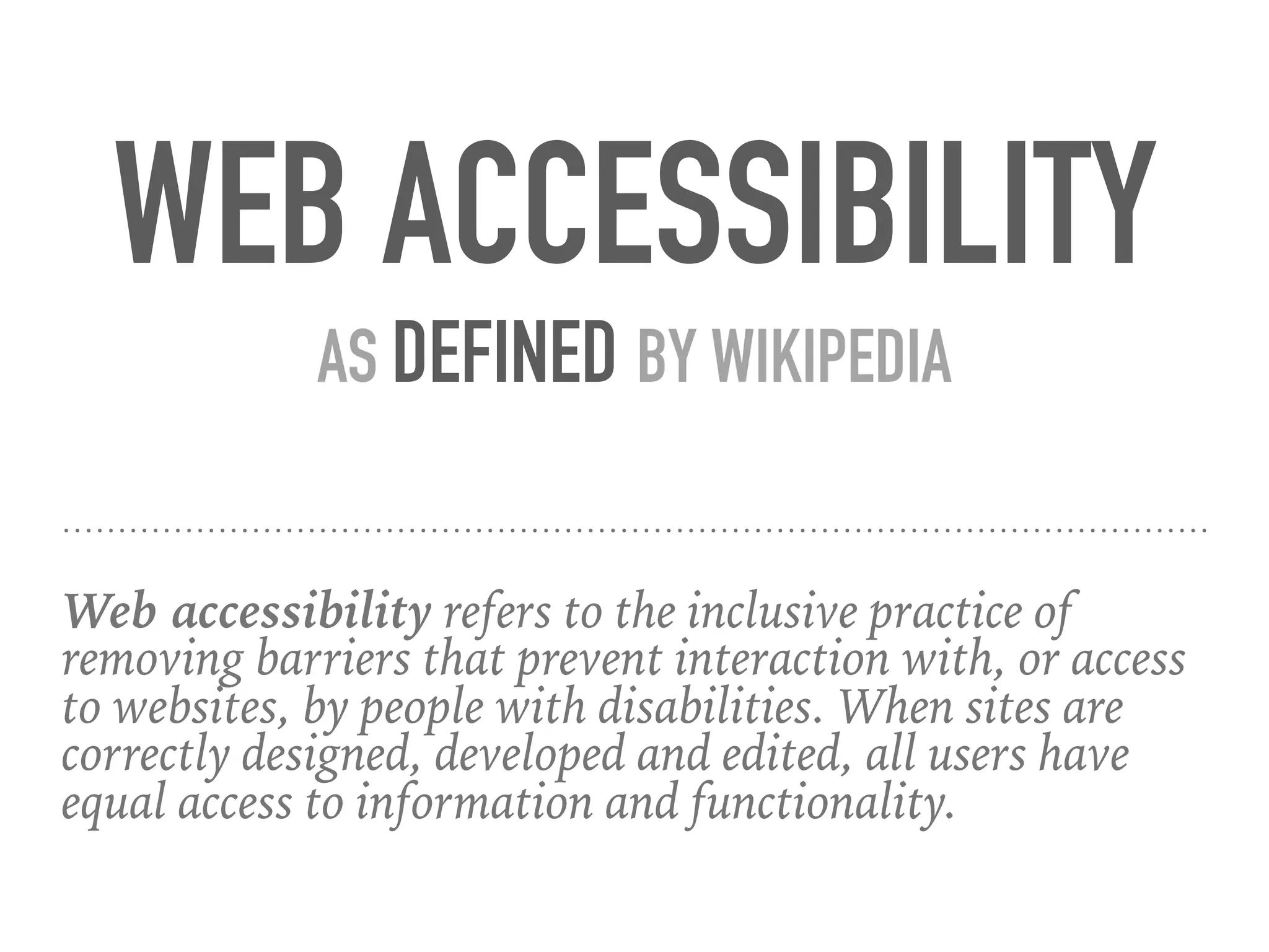Web accessibility refers to the inclusive practice of
removing barriers that prevent interaction with, or access
to websites, by people with disabilities. When sites are
correctly designed, developed and edited, all users have
equal access to information and functionality.
WEB ACCESSIBILITY
AS DEFINED BY WIKIPEDIA
 