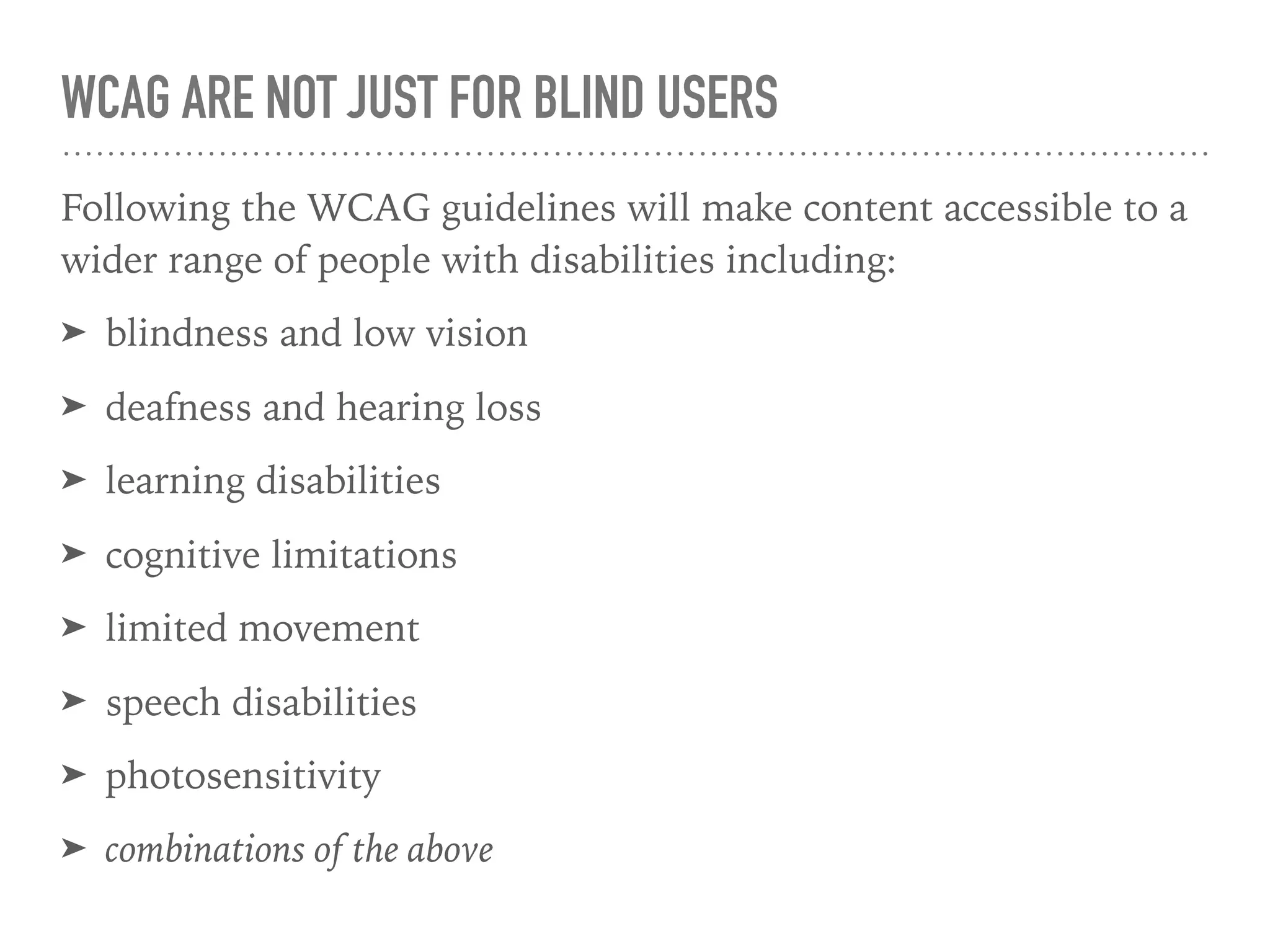 WCAG ARE NOT JUST FOR BLIND USERS
Following the WCAG guidelines will make content accessible to a
wider range of people with disabilities including:
➤ blindness and low vision
➤ deafness and hearing loss
➤ learning disabilities
➤ cognitive limitations
➤ limited movement
➤ speech disabilities
➤ photosensitivity
➤ combinations of the above
 