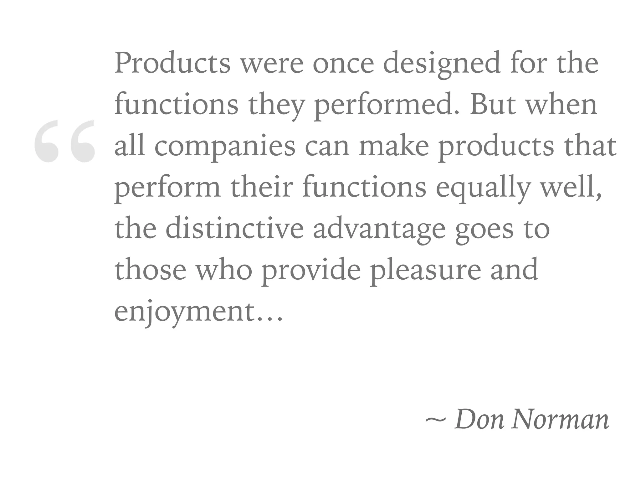 “
Products were once designed for the
functions they performed. But when
all companies can make products that
perform their functions equally well,
the distinctive advantage goes to
those who provide pleasure and
enjoyment…
~ Don Norman
 