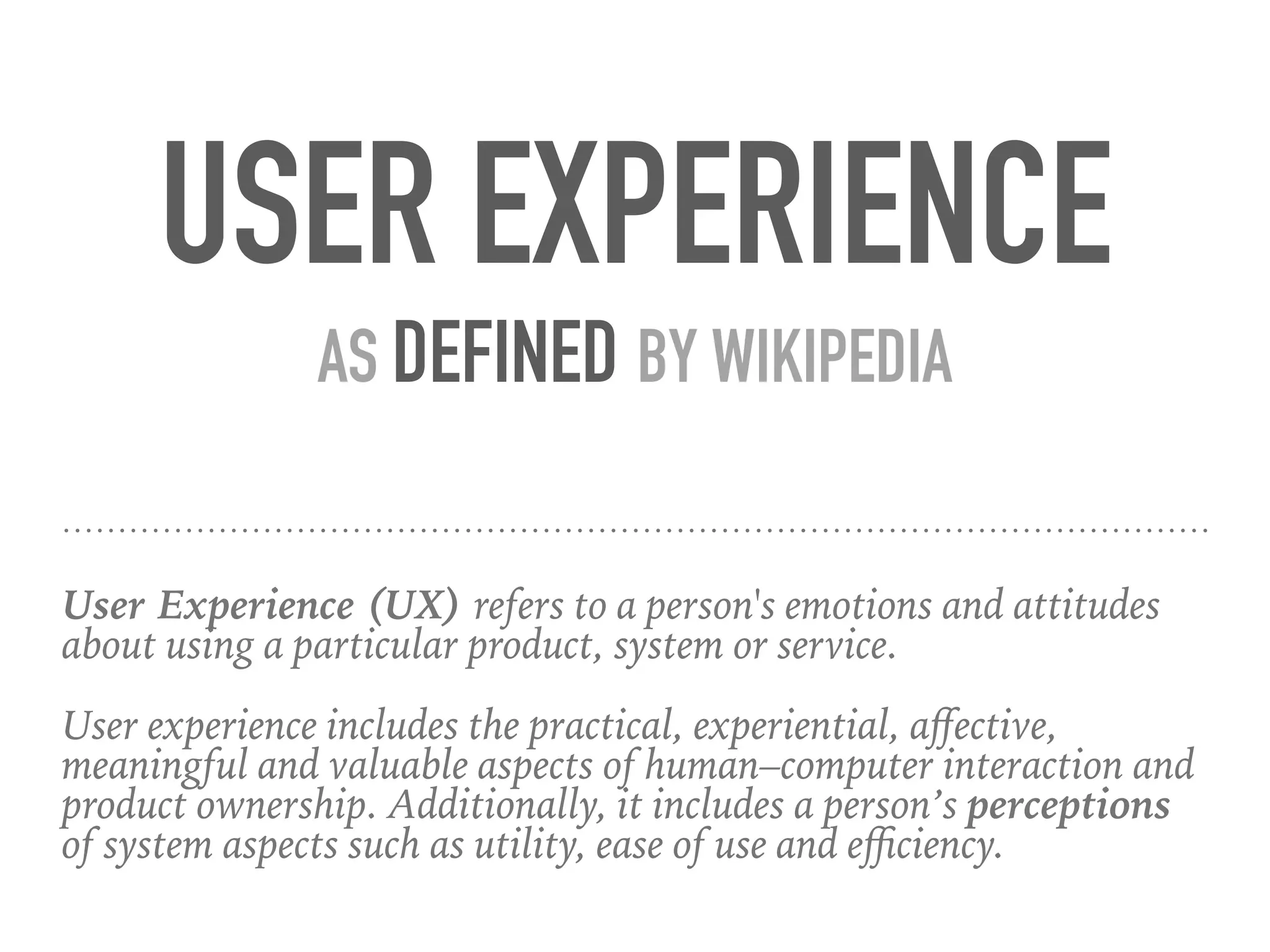 User Experience (UX) refers to a person's emotions and attitudes
about using a particular product, system or service.
User experience includes the practical, experiential, aﬀective,
meaningful and valuable aspects of human–computer interaction and
product ownership. Additionally, it includes a person’s perceptions
of system aspects such as utility, ease of use and eﬃciency.
USER EXPERIENCE
AS DEFINED BY WIKIPEDIA
 