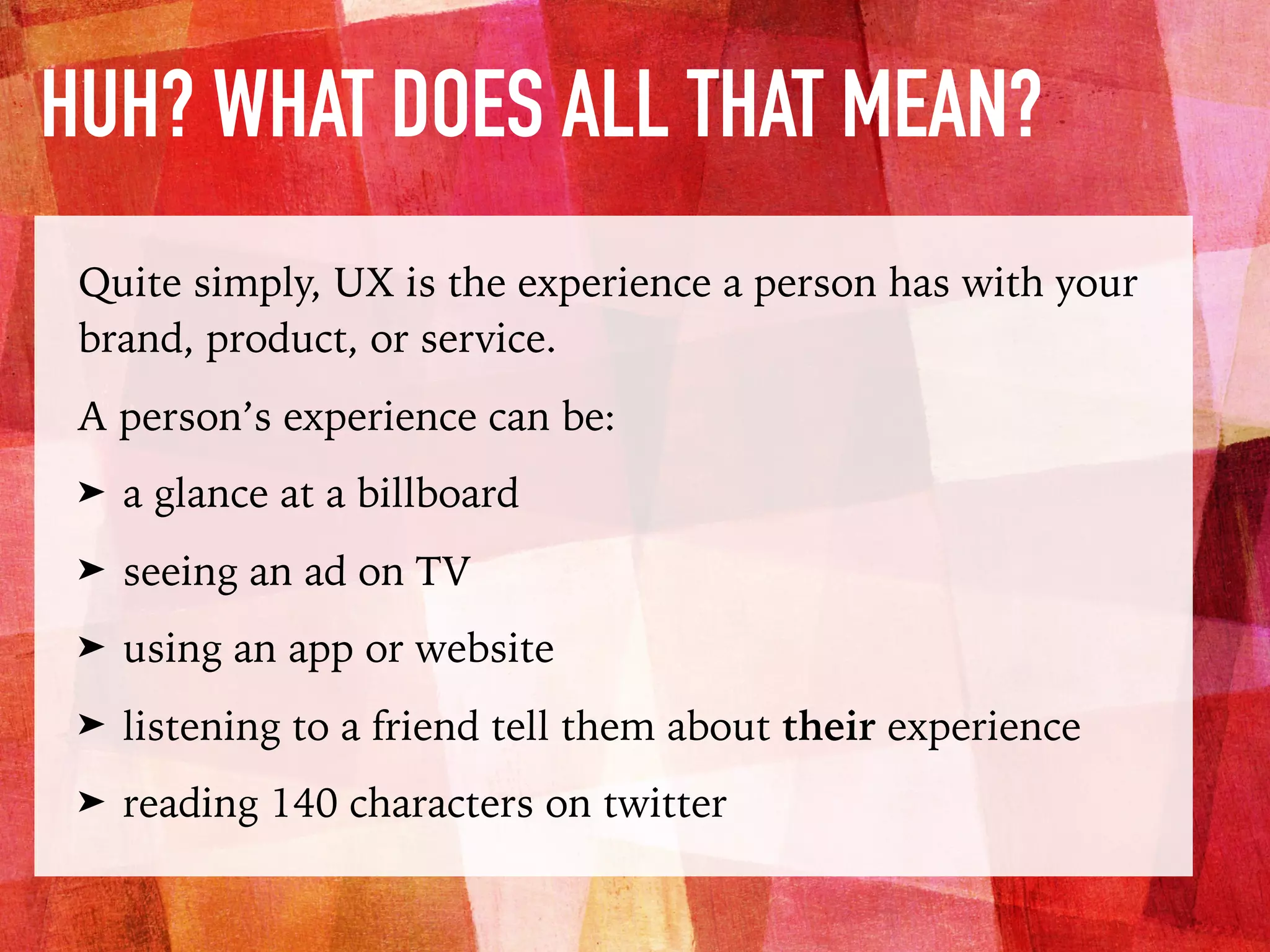 HUH? WHAT DOES ALL THAT MEAN?
Quite simply, UX is the experience a person has with your
brand, product, or service.
A person’s experience can be:
➤ a glance at a billboard
➤ seeing an ad on TV
➤ using an app or website
➤ listening to a friend tell them about their experience
➤ reading 140 characters on twitter
 