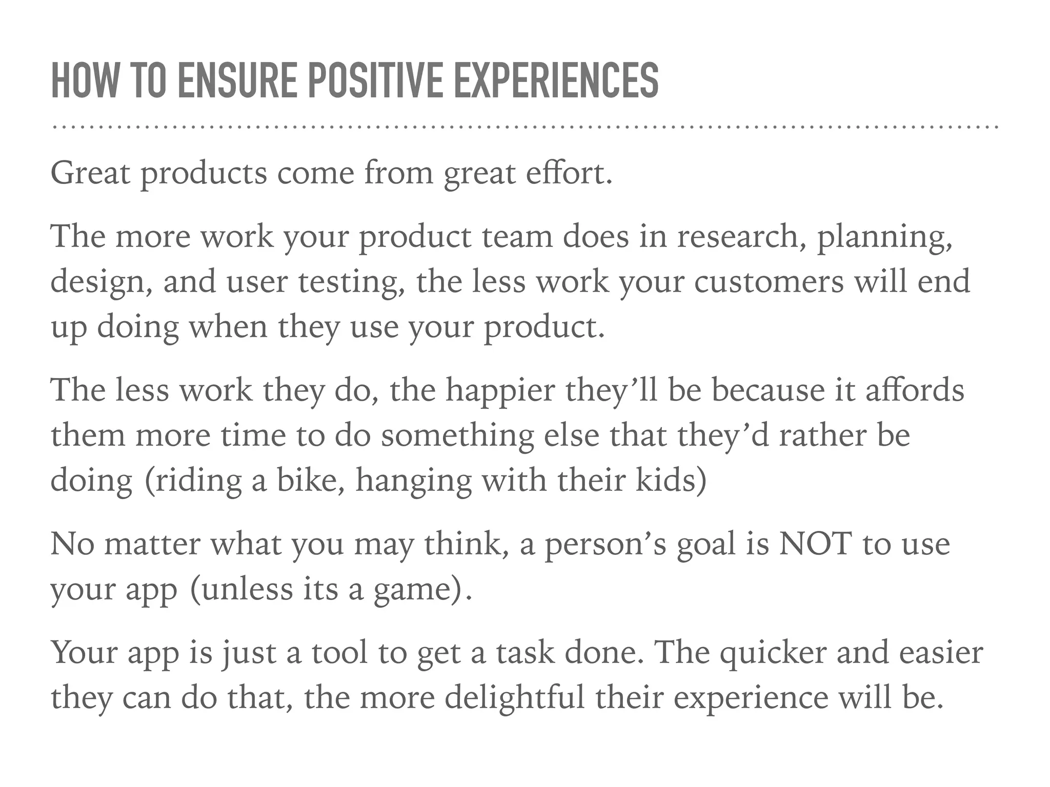 HOW TO ENSURE POSITIVE EXPERIENCES
Great products come from great eﬀort.
The more work your product team does in research, planning,
design, and user testing, the less work your customers will end
up doing when they use your product.
The less work they do, the happier they’ll be because it aﬀords
them more time to do something else that they’d rather be
doing (riding a bike, hanging with their kids)
No matter what you may think, a person’s goal is NOT to use
your app (unless its a game).
Your app is just a tool to get a task done. The quicker and easier
they can do that, the more delightful their experience will be.
 