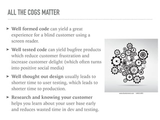 ALL THE COGS MATTER
➤ Well formed code can yield a great
experience for a blind customer using a
screen reader.
➤ Well tested code can yield bugfree products
which reduce customer frustration and
increase customer delight (which often turns
into positive social media)
➤ Well thought out design usually leads to
shorter time to user testing, which leads to
shorter time to production.
➤ Research and knowing your customer
helps you learn about your user base early
and reduces wasted time in dev and testing.
 
