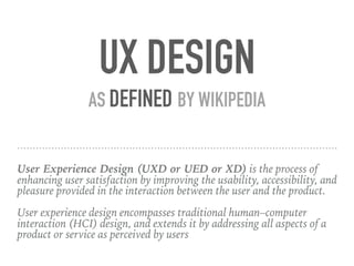 UX DESIGN
AS DEFINED BY WIKIPEDIA
User Experience Design (UXD or UED or XD) is the process of
enhancing user satisfaction by improving the usability, accessibility, and
pleasure provided in the interaction between the user and the product.
User experience design encompasses traditional human–computer
interaction (HCI) design, and extends it by addressing all aspects of a
product or service as perceived by users
 