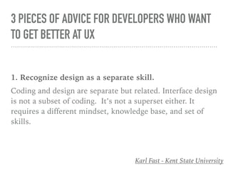 3 PIECES OF ADVICE FOR DEVELOPERS WHO WANT
TO GET BETTER AT UX
1. Recognize design as a separate skill.
Coding and design are separate but related. Interface design
is not a subset of coding. It’s not a superset either. It
requires a different mindset, knowledge base, and set of
skills.
Karl Fast - Kent State University
 