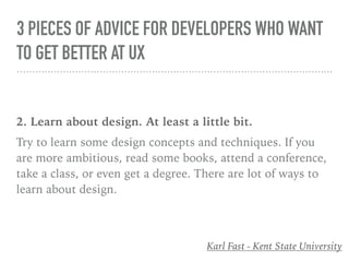 3 PIECES OF ADVICE FOR DEVELOPERS WHO WANT
TO GET BETTER AT UX
2. Learn about design. At least a little bit.
Try to learn some design concepts and techniques. If you
are more ambitious, read some books, attend a conference,
take a class, or even get a degree. There are lot of ways to
learn about design.
Karl Fast - Kent State University
 