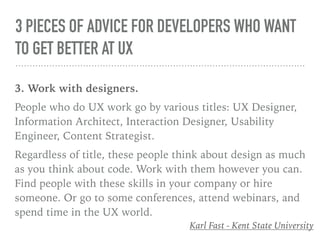 3 PIECES OF ADVICE FOR DEVELOPERS WHO WANT
TO GET BETTER AT UX
3. Work with designers.
People who do UX work go by various titles: UX Designer,
Information Architect, Interaction Designer, Usability
Engineer, Content Strategist.
Regardless of title, these people think about design as much
as you think about code. Work with them however you can.
Find people with these skills in your company or hire
someone. Or go to some conferences, attend webinars, and
spend time in the UX world.
Karl Fast - Kent State University
 