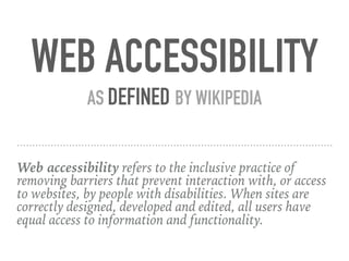 Web accessibility refers to the inclusive practice of
removing barriers that prevent interaction with, or access
to websites, by people with disabilities. When sites are
correctly designed, developed and edited, all users have
equal access to information and functionality.
WEB ACCESSIBILITY
AS DEFINED BY WIKIPEDIA
 