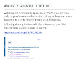 WEB CONTENT ACCESSIBILITY GUIDELINES
Web Content Accessibility Guidelines (WCAG) 2.0 covers a
wide range of recommendations for making Web content more
accessible to a wide range of people with disabilities.
Following these guidelines will also often make your Web
content more usable to users in general.
http://www.w3.org/TR/WCAG20/
 