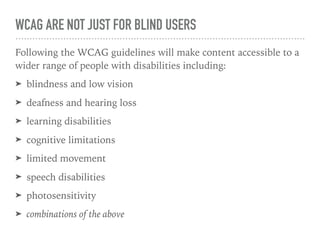 WCAG ARE NOT JUST FOR BLIND USERS
Following the WCAG guidelines will make content accessible to a
wider range of people with disabilities including:
➤ blindness and low vision
➤ deafness and hearing loss
➤ learning disabilities
➤ cognitive limitations
➤ limited movement
➤ speech disabilities
➤ photosensitivity
➤ combinations of the above
 