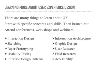 LEARNING MORE ABOUT USER EXPERIENCE DESIGN
There are many things to learn about UX.
Start with speciﬁc concepts and skills. Then branch out.
Attend conferences, workshops and webinars.
➤ Interaction Design
➤ Sketching
➤ Paper Prototyping
➤ Usability Testing
➤ Interface Design Patterns
➤ Information Architecture
➤ Graphic Design
➤ User Research
➤ Field Research
➤ Accessibility
 