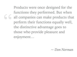 “
Products were once designed for the
functions they performed. But when
all companies can make products that
perform their functions equally well,
the distinctive advantage goes to
those who provide pleasure and
enjoyment…
~ Don Norman
 