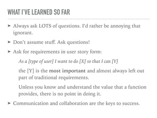 WHAT I’VE LEARNED SO FAR
➤ Always ask LOTS of questions. I’d rather be annoying that
ignorant.
➤ Don’t assume stuﬀ. Ask questions!
➤ Ask for requirements in user story form:
As a [type of user] I want to do [X] so that I can [Y]
the [Y] is the most important and almost always left out
part of traditional requirements.
Unless you know and understand the value that a function
provides, there is no point in doing it.
➤ Communication and collaboration are the keys to success.
 