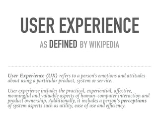 User Experience (UX) refers to a person's emotions and attitudes
about using a particular product, system or service.
User experience includes the practical, experiential, aﬀective,
meaningful and valuable aspects of human–computer interaction and
product ownership. Additionally, it includes a person’s perceptions
of system aspects such as utility, ease of use and eﬃciency.
USER EXPERIENCE
AS DEFINED BY WIKIPEDIA
 
