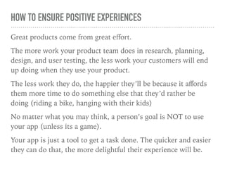 HOW TO ENSURE POSITIVE EXPERIENCES
Great products come from great eﬀort.
The more work your product team does in research, planning,
design, and user testing, the less work your customers will end
up doing when they use your product.
The less work they do, the happier they’ll be because it aﬀords
them more time to do something else that they’d rather be
doing (riding a bike, hanging with their kids)
No matter what you may think, a person’s goal is NOT to use
your app (unless its a game).
Your app is just a tool to get a task done. The quicker and easier
they can do that, the more delightful their experience will be.
 
