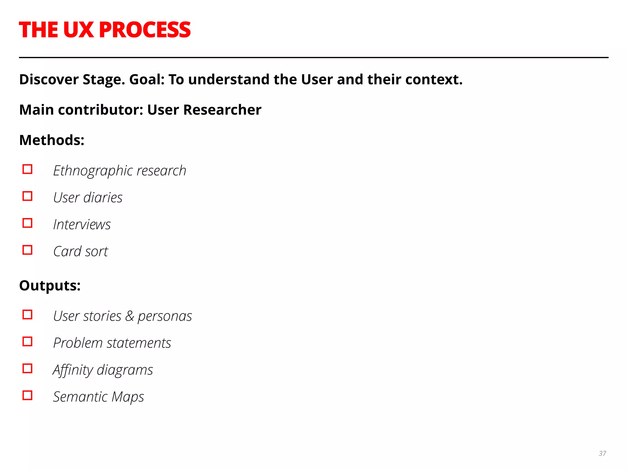 THE UX PROCESS
37
Discover Stage. Goal: To understand the User and their context.
Main contributor: User Researcher
Methods:
▫︎ Ethnographic research
▫︎ User diaries
▫︎ Interviews
▫︎ Card sort
Outputs:
▫︎ User stories & personas
▫︎ Problem statements
▫︎ Aﬃnity diagrams
▫︎ Semantic Maps
 