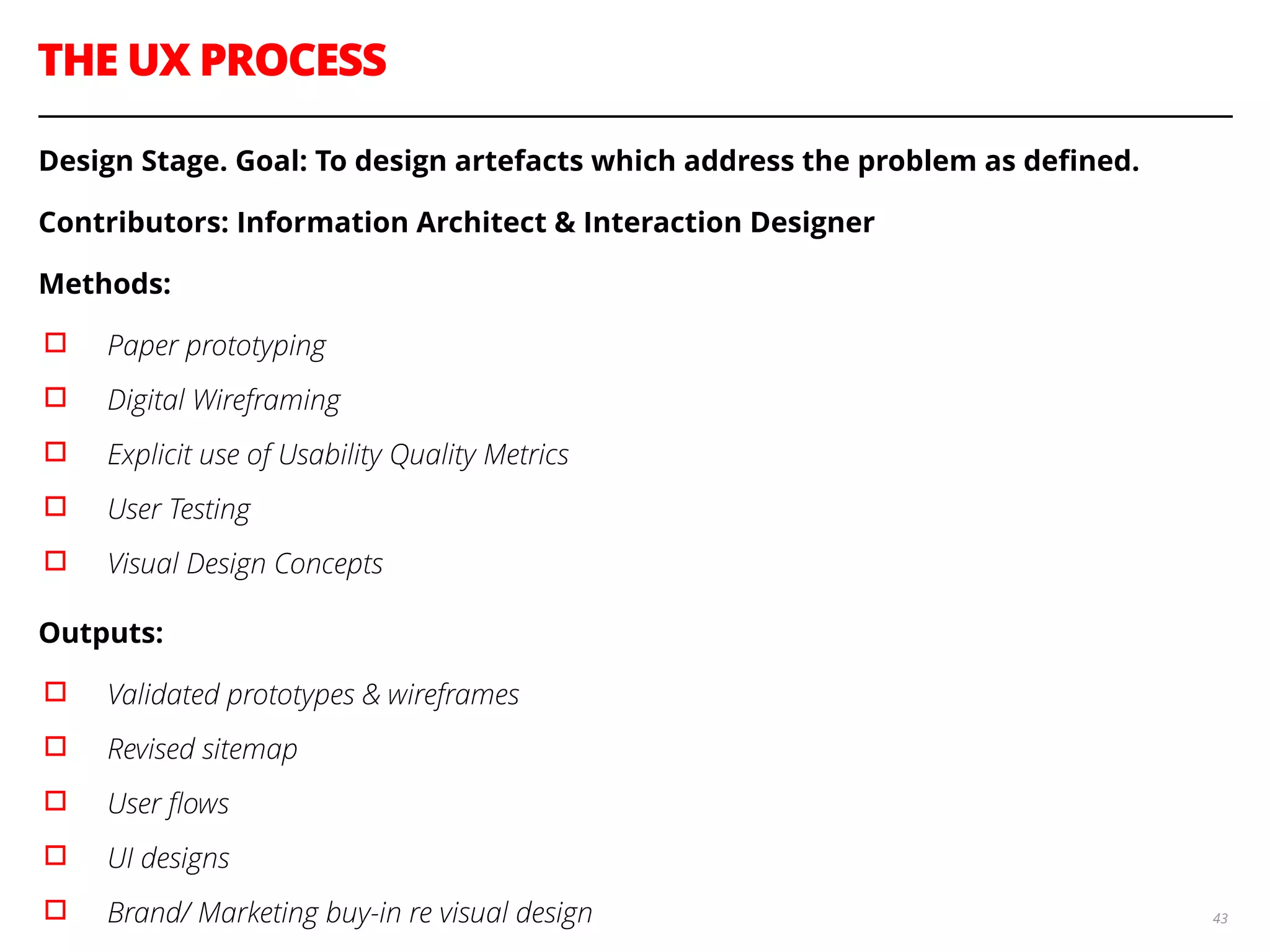 THE UX PROCESS
43
Design Stage. Goal: To design artefacts which address the problem as deﬁned.
Contributors: Information Architect & Interaction Designer
Methods:
▫︎ Paper prototyping
▫︎ Digital Wireframing
▫︎ Explicit use of Usability Quality Metrics
▫︎ User Testing
▫︎ Visual Design Concepts
Outputs:
▫︎ Validated prototypes & wireframes
▫︎ Revised sitemap
▫︎ User ﬂows
▫︎ UI designs
▫︎ Brand/ Marketing buy-in re visual design
 