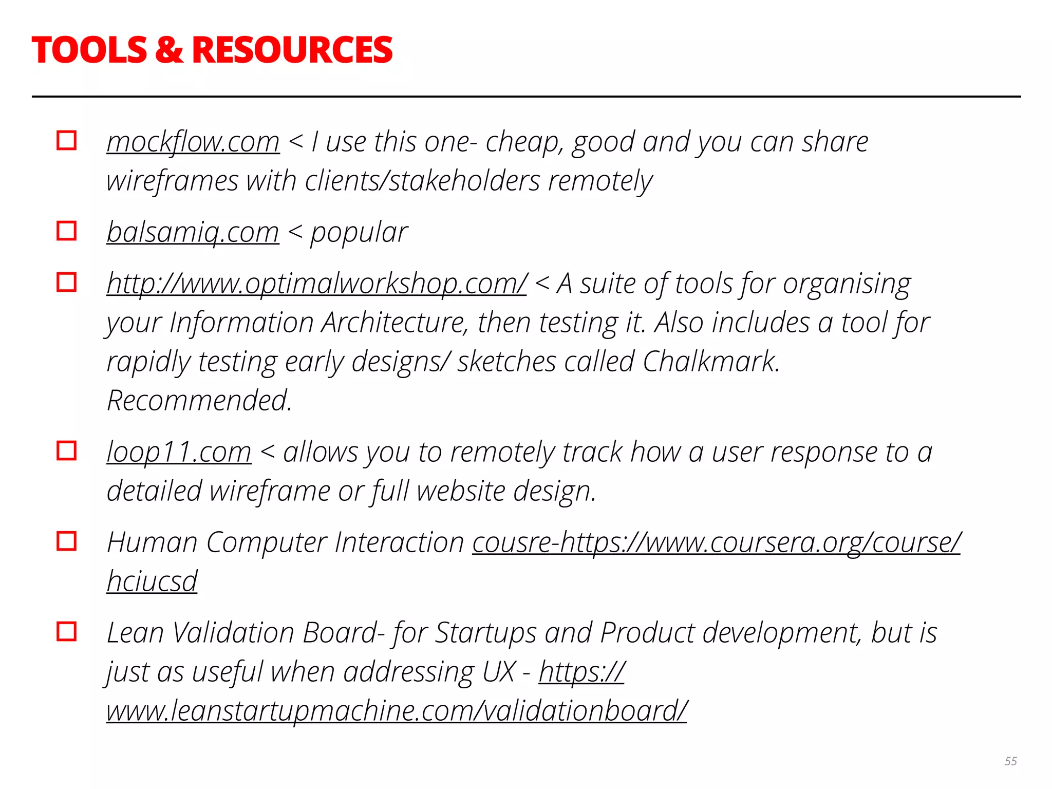 TOOLS & RESOURCES
55
▫︎ mockﬂow.com < I use this one- cheap, good and you can share
wireframes with clients/stakeholders remotely
▫︎ balsamiq.com < popular
▫︎ http://www.optimalworkshop.com/ < A suite of tools for organising
your Information Architecture, then testing it. Also includes a tool for
rapidly testing early designs/ sketches called Chalkmark.
Recommended.
▫︎ loop11.com < allows you to remotely track how a user response to a
detailed wireframe or full website design.
▫︎ Human Computer Interaction cousre-https://www.coursera.org/course/
hciucsd
▫︎ Lean Validation Board- for Startups and Product development, but is
just as useful when addressing UX - https://
www.leanstartupmachine.com/validationboard/
 