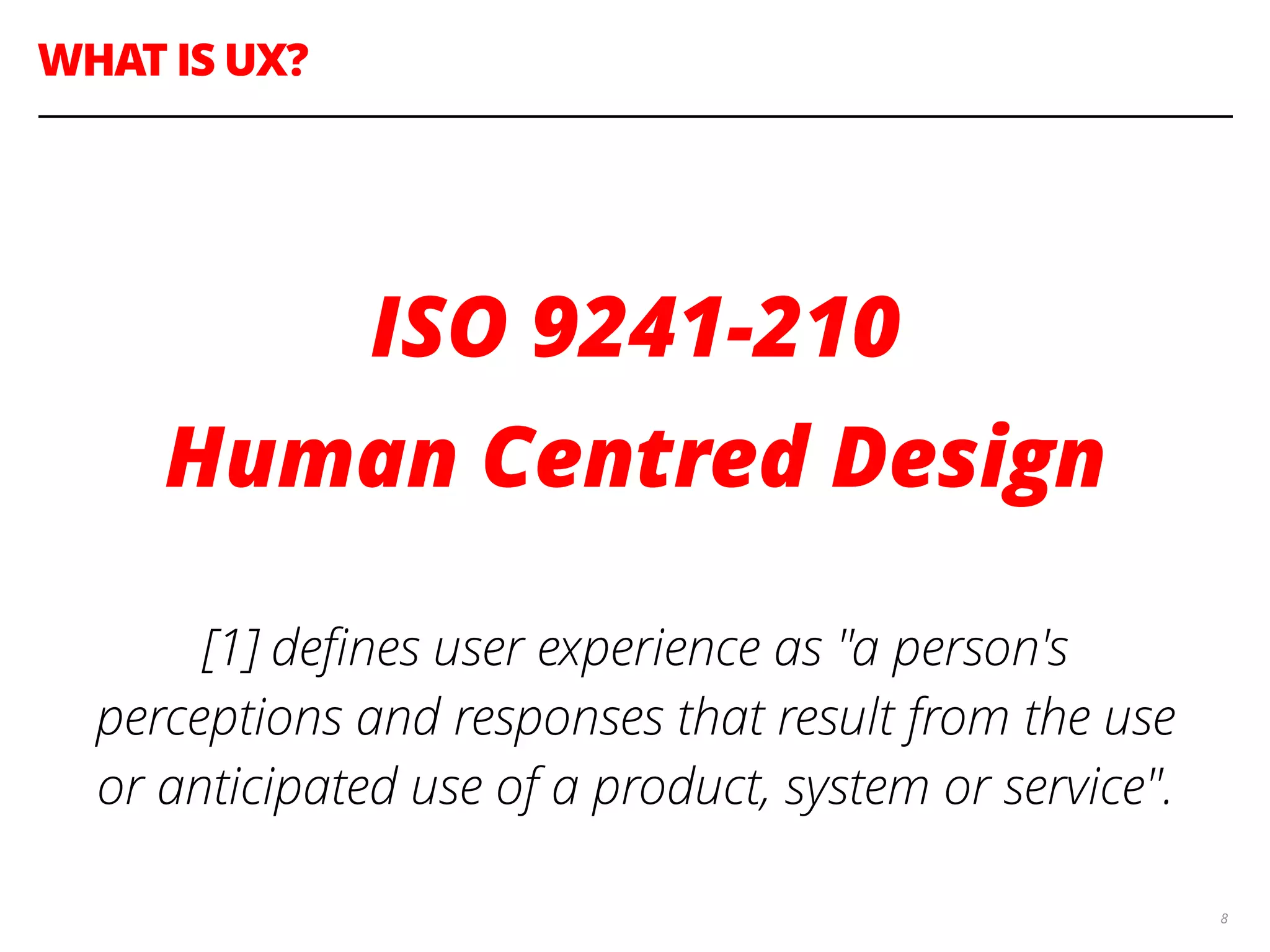 WHAT IS UX?
8
!
ISO 9241-210
Human Centred Design
!
[1] deﬁnes user experience as "a person's
perceptions and responses that result from the use
or anticipated use of a product, system or service".
 