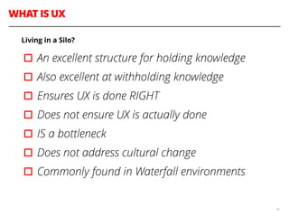 WHAT IS UX
16
Living in a Silo?
▫︎An excellent structure for holding knowledge
▫︎Also excellent at withholding knowledge
▫︎Ensures UX is done RIGHT
▫︎Does not ensure UX is actually done
▫︎IS a bottleneck
▫︎Does not address cultural change
▫︎Commonly found in Waterfall environments
 