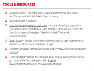 TOOLS & RESOURCES
55
▫︎ mockﬂow.com < I use this one- cheap, good and you can share
wireframes with clients/stakeholders remotely
▫︎ balsamiq.com < popular
▫︎ http://www.optimalworkshop.com/ < A suite of tools for organising
your Information Architecture, then testing it. Also includes a tool for
rapidly testing early designs/ sketches called Chalkmark.
Recommended.
▫︎ loop11.com < allows you to remotely track how a user response to a
detailed wireframe or full website design.
▫︎ Human Computer Interaction cousre-https://www.coursera.org/course/
hciucsd
▫︎ Lean Validation Board- for Startups and Product development, but is
just as useful when addressing UX - https://
www.leanstartupmachine.com/validationboard/
 