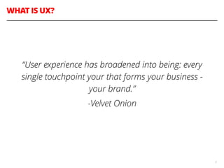 WHAT IS UX?
9
!
“User experience has broadened into being: every
single touchpoint your that forms your business -
your brand.”
-Velvet Onion
 