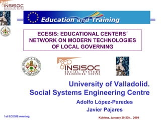 ECESIS: EDUCATIONAL CENTERS´
                 NETWORK ON MODERN TECHNOLOGIES
                       OF LOCAL GOVERNING




                            University of Valladolid.
                 Social Systems Engineering Centre
                               Adolfo López-Paredes
                                  Javier Pajares
1st ECESIS meeting                    Koblenz, January 20-23h., 2009
 