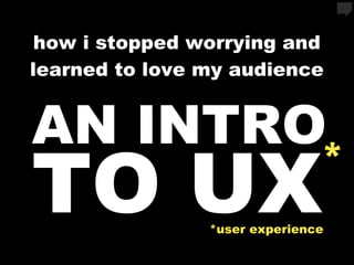 how i stopped worrying and
learned to love my audience


AN INTRO
TO UX                          *
                *user experience
 