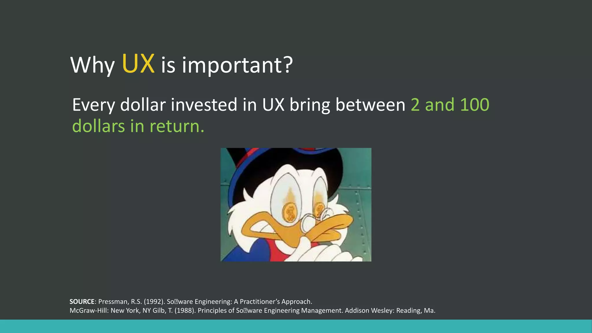 Why UX is important?
Every dollar invested in UX bring between 2 and 100
dollars in return.
SOURCE: Pressman, R.S. (1992). Soﬅware Engineering: A Practitioner’s Approach.
McGraw-Hill: New York, NY Gilb, T. (1988). Principles of Soﬅware Engineering Management. Addison Wesley: Reading, Ma.
 