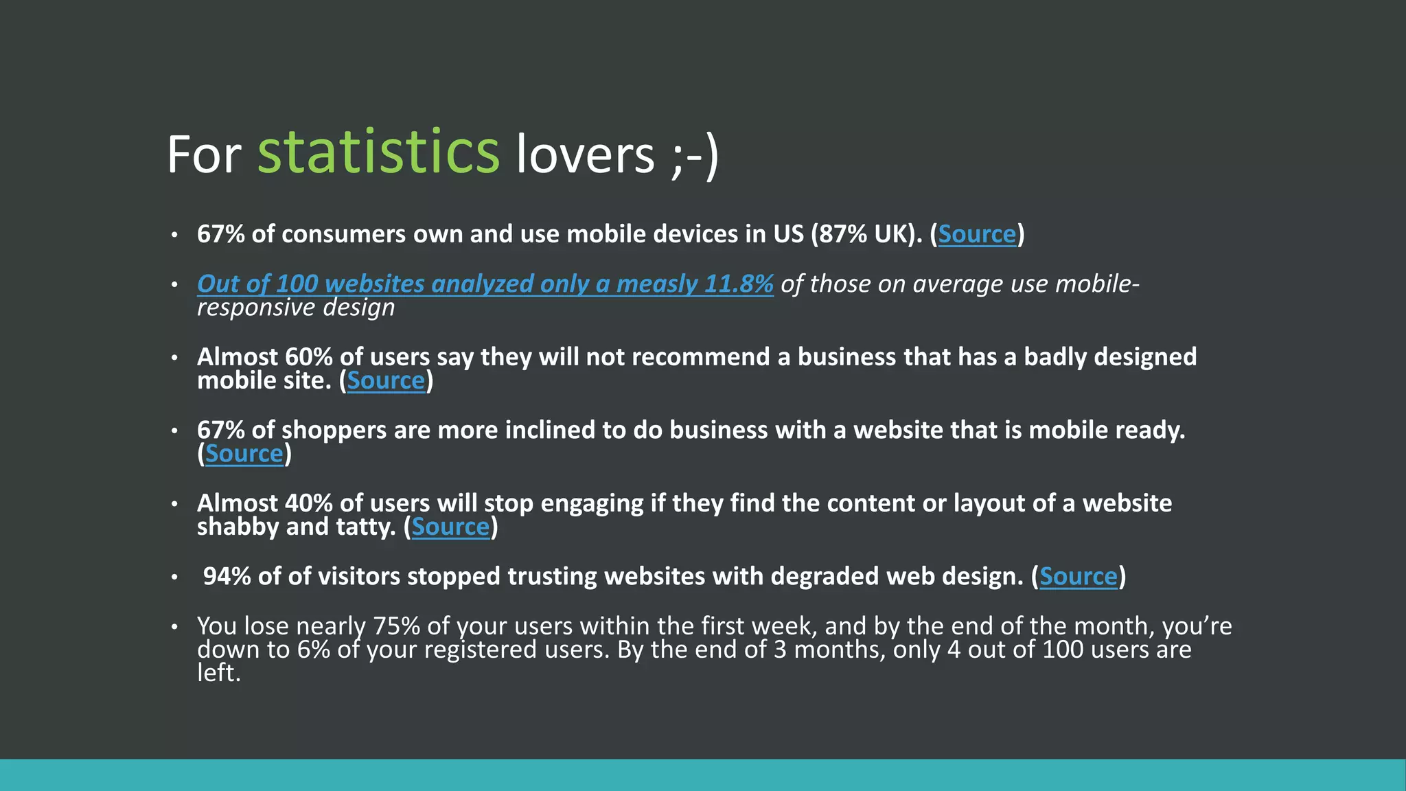 For statistics lovers ;-)
• 67% of consumers own and use mobile devices in US (87% UK). (Source)
• Out of 100 websites analyzed only a measly 11.8% of those on average use mobile-
responsive design
• Almost 60% of users say they will not recommend a business that has a badly designed
mobile site. (Source)
• 67% of shoppers are more inclined to do business with a website that is mobile ready.
(Source)
• Almost 40% of users will stop engaging if they find the content or layout of a website
shabby and tatty. (Source)
• 94% of of visitors stopped trusting websites with degraded web design. (Source)
• You lose nearly 75% of your users within the first week, and by the end of the month, you’re
down to 6% of your registered users. By the end of 3 months, only 4 out of 100 users are
left.
 