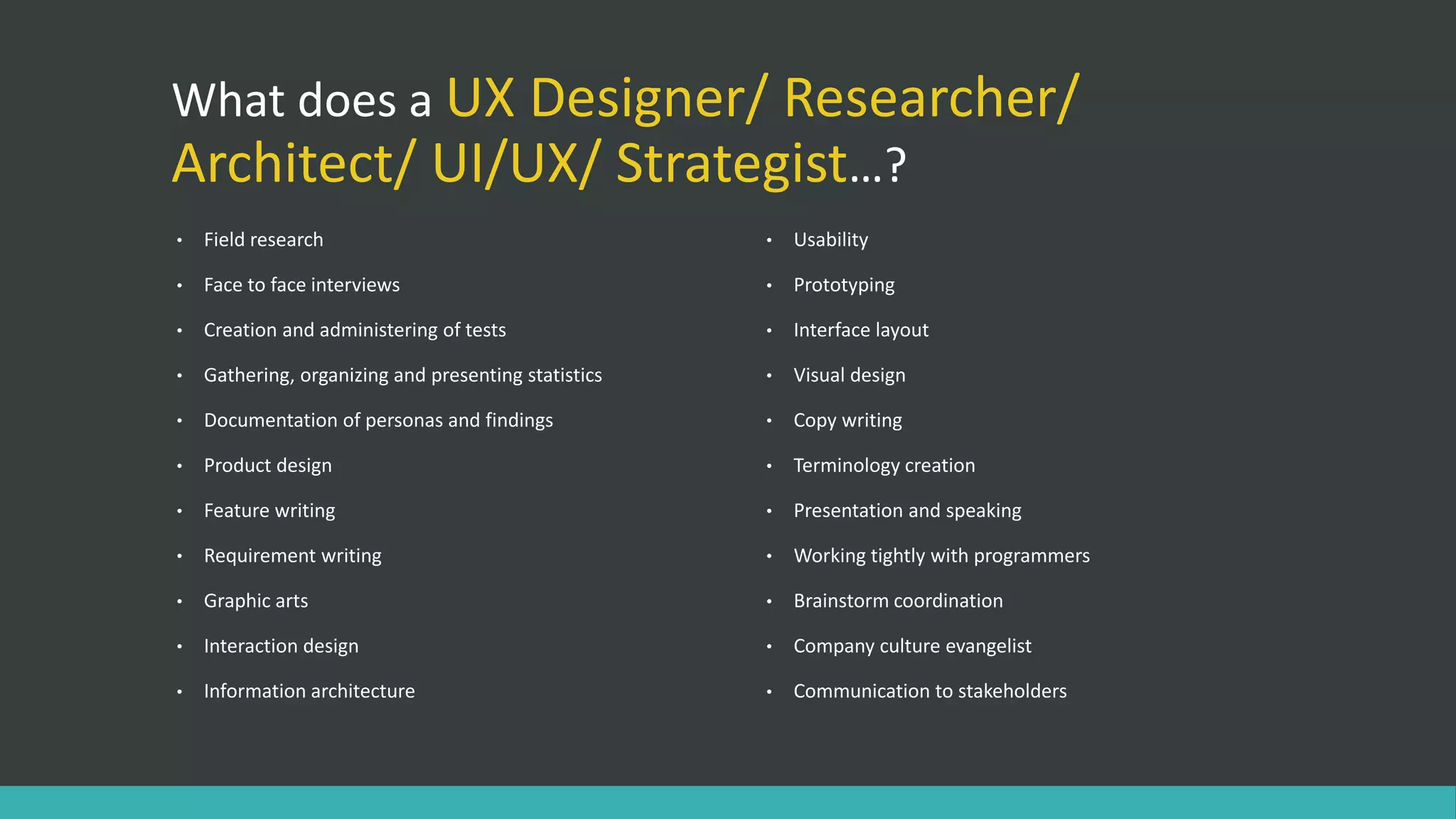 What does a UX Designer/ Researcher/
Architect/ UI/UX/ Strategist…?
• Field research
• Face to face interviews
• Creation and administering of tests
• Gathering, organizing and presenting statistics
• Documentation of personas and findings
• Product design
• Feature writing
• Requirement writing
• Graphic arts
• Interaction design
• Information architecture
• Usability
• Prototyping
• Interface layout
• Visual design
• Copy writing
• Terminology creation
• Presentation and speaking
• Working tightly with programmers
• Brainstorm coordination
• Company culture evangelist
• Communication to stakeholders
 