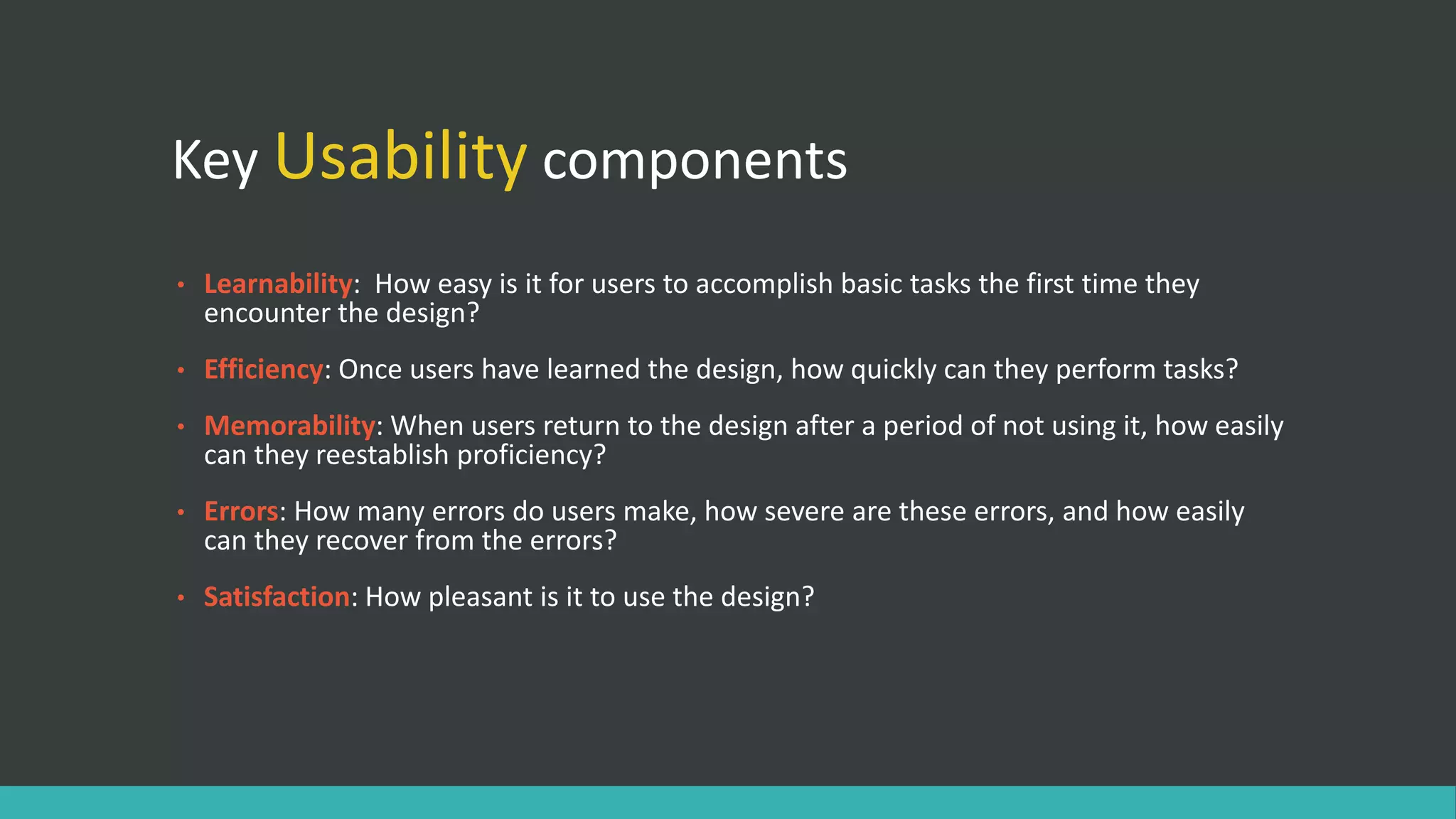 Key Usability components
• Learnability: How easy is it for users to accomplish basic tasks the first time they
encounter the design?
• Efficiency: Once users have learned the design, how quickly can they perform tasks?
• Memorability: When users return to the design after a period of not using it, how easily
can they reestablish proficiency?
• Errors: How many errors do users make, how severe are these errors, and how easily
can they recover from the errors?
• Satisfaction: How pleasant is it to use the design?
 