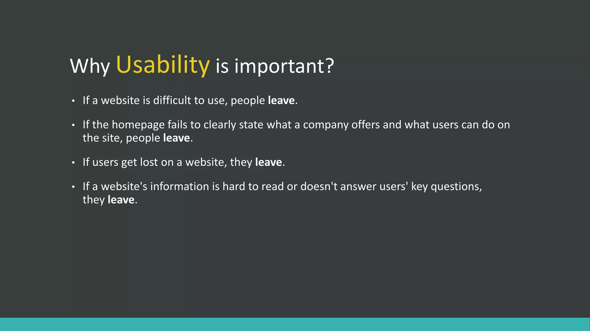 Why Usability is important?
• If a website is difficult to use, people leave.
• If the homepage fails to clearly state what a company offers and what users can do on
the site, people leave.
• If users get lost on a website, they leave.
• If a website's information is hard to read or doesn't answer users' key questions,
they leave.
 