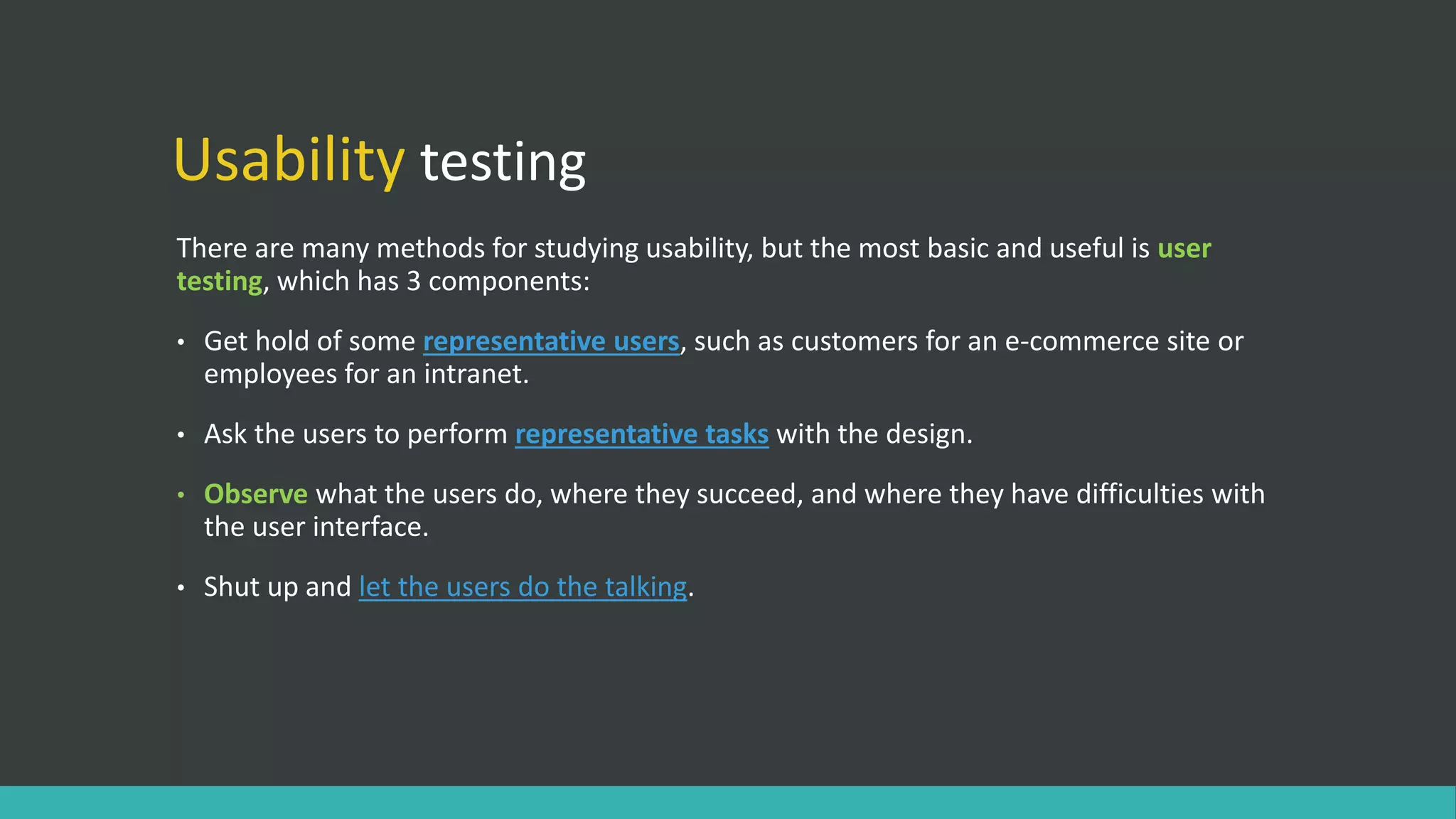 Usability testing
There are many methods for studying usability, but the most basic and useful is user
testing, which has 3 components:
• Get hold of some representative users, such as customers for an e-commerce site or
employees for an intranet.
• Ask the users to perform representative tasks with the design.
• Observe what the users do, where they succeed, and where they have difficulties with
the user interface.
• Shut up and let the users do the talking.
 
