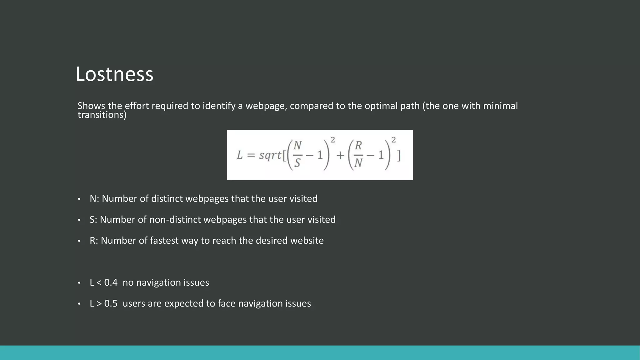 Lostness
Shows the effort required to identify a webpage, compared to the optimal path (the one with minimal
transitions)
• Ν: Number of distinct webpages that the user visited
• S: Number of non-distinct webpages that the user visited
• R: Number of fastest way to reach the desired website
• L < 0.4 no navigation issues
• L > 0.5 users are expected to face navigation issues
 