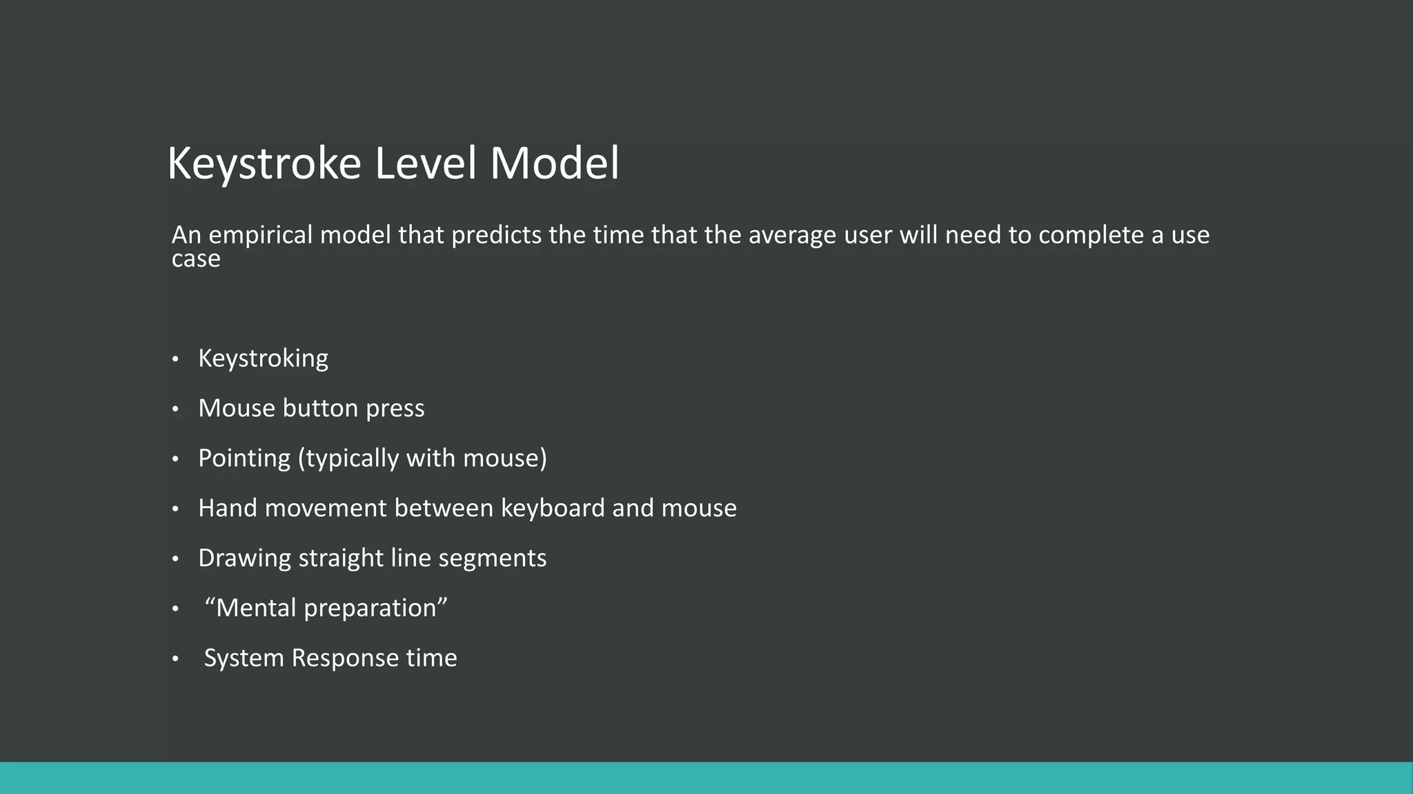 Keystroke Level Model
An empirical model that predicts the time that the average user will need to complete a use
case
• Keystroking
• Mouse button press
• Pointing (typically with mouse)
• Hand movement between keyboard and mouse
• Drawing straight line segments
• “Mental preparation”
• System Response time
 