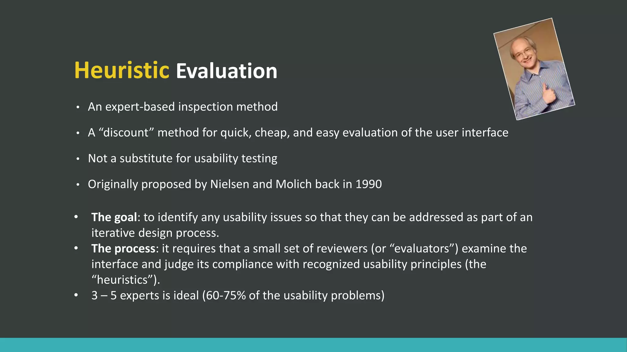 Heuristic Evaluation
• An expert-based inspection method
• A “discount” method for quick, cheap, and easy evaluation of the user interface
• Not a substitute for usability testing
• Originally proposed by Nielsen and Molich back in 1990
• The goal: to identify any usability issues so that they can be addressed as part of an
iterative design process.
• The process: it requires that a small set of reviewers (or “evaluators”) examine the
interface and judge its compliance with recognized usability principles (the
“heuristics”).
• 3 – 5 experts is ideal (60-75% of the usability problems)
 