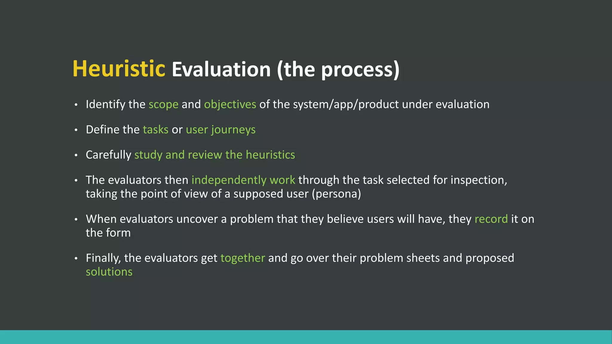 Heuristic Evaluation (the process)
• Identify the scope and objectives of the system/app/product under evaluation
• Define the tasks or user journeys
• Carefully study and review the heuristics
• The evaluators then independently work through the task selected for inspection,
taking the point of view of a supposed user (persona)
• When evaluators uncover a problem that they believe users will have, they record it on
the form
• Finally, the evaluators get together and go over their problem sheets and proposed
solutions
 