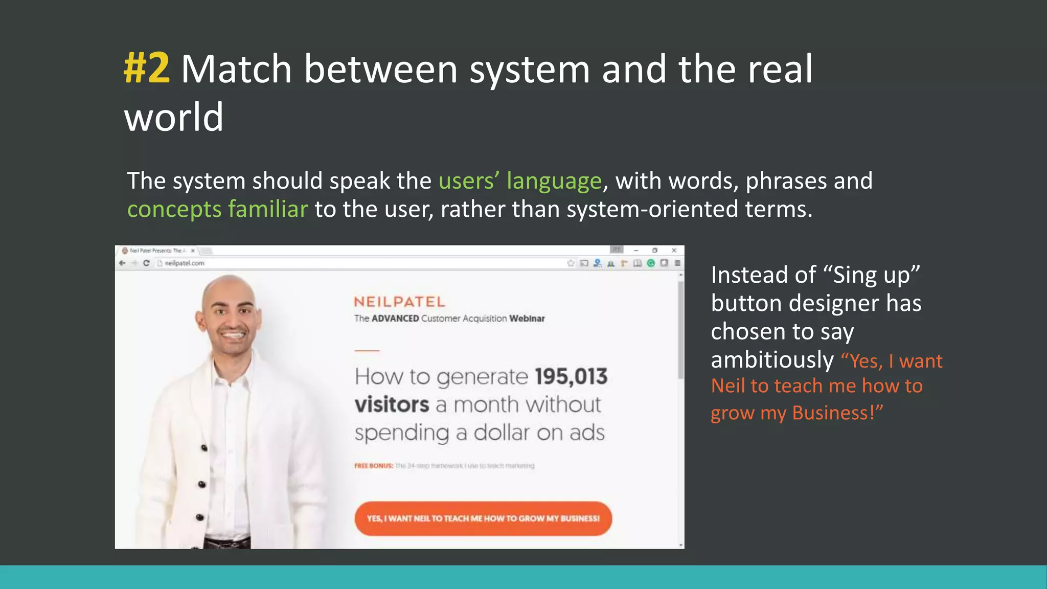#2 Match between system and the real
world
The system should speak the users’ language, with words, phrases and
concepts familiar to the user, rather than system-oriented terms.
Instead of “Sing up”
button designer has
chosen to say
ambitiously “Yes, I want
Neil to teach me how to
grow my Business!”
 