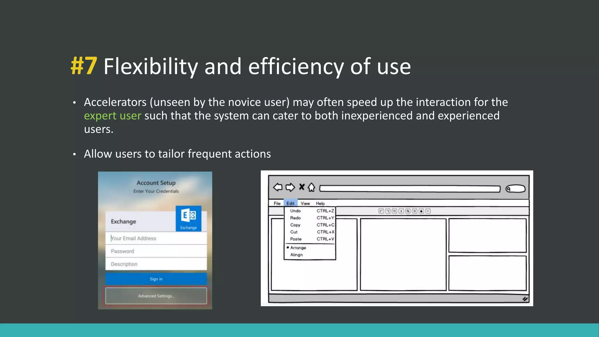 #7 Flexibility and efficiency of use
• Accelerators (unseen by the novice user) may often speed up the interaction for the
expert user such that the system can cater to both inexperienced and experienced
users.
• Allow users to tailor frequent actions
 