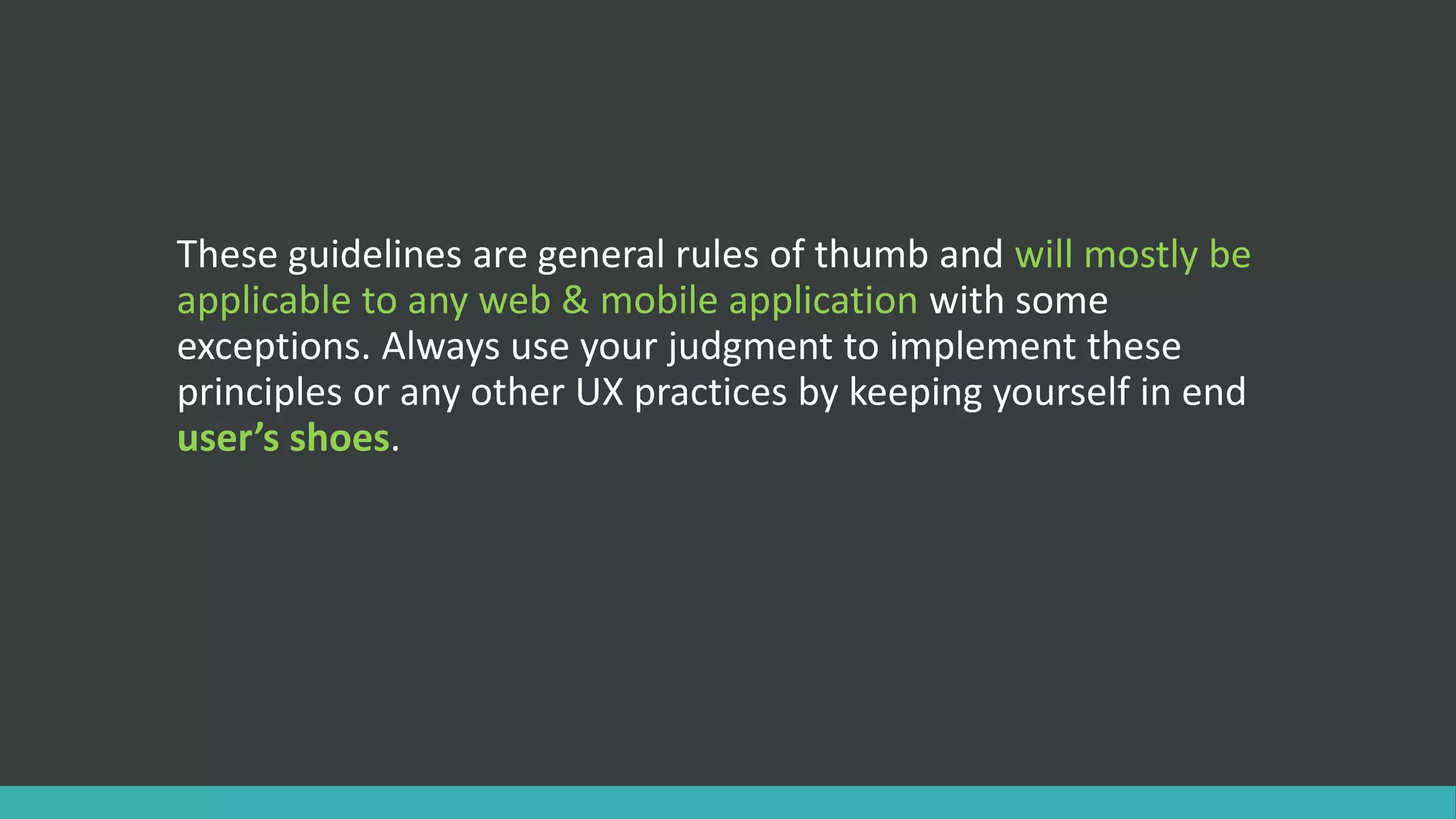 These guidelines are general rules of thumb and will mostly be
applicable to any web & mobile application with some
exceptions. Always use your judgment to implement these
principles or any other UX practices by keeping yourself in end
user’s shoes.
 